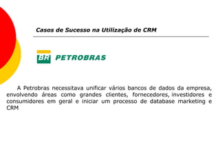 Casos de Sucesso na Utilização de CRM A Petrobras necessitava unificar vários bancos de dados da empresa, envolvendo áreas como grandes clientes, fornecedores, investidores e consumidores em geral e iniciar um processo de database marketing e CRM 