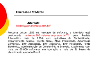 Alterdata http://www.alterdata.com.br/ Empresas e Produtos Presente desde 1989 no mercado de software, a Alterdata está posicionada  entre as 200 maiores empresas de TI  pela Revista Informática Hoje de 2006, com aplicativos de Contabilidade, Departamento Pessoal, Escrita Fiscal, Ativo Imobilizado, Automação Comercial, ERP Atacadista, ERP Industrial, ERP Hospitalar, Ponto Eletrônico, Administração de Condomínio e Imóveis. Atualmente com mais de 60.000 softwares em operação e mais de 51 bases de atendimento em todo Brasil. 
