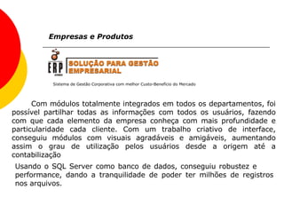 Sistema de Gestão Corporativa com melhor Custo-Benefício do Mercado Empresas e Produtos Com módulos totalmente integrados em todos os departamentos, foi possível partilhar todas as informações com todos os usuários, fazendo com que cada elemento da empresa conheça com mais profundidade e particularidade cada cliente. Com um trabalho criativo de interface, conseguiu módulos com visuais agradáveis e amigáveis, aumentando assim o grau de utilização pelos usuários desde a origem até a contabilização   Usando o SQL Server como banco de dados, conseguiu robustez e  performance, dando a tranquilidade de poder ter milhões de registros nos arquivos. 
