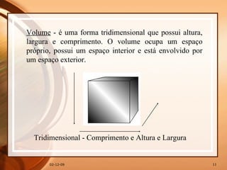07-06-09 Volume  - é uma forma tridimensional que possui altura, largura e comprimento. O volume ocupa um espaço próprio, possui um espaço interior e está envolvido por um espaço exterior. Tridimensional - Comprimento e Altura e Largura 