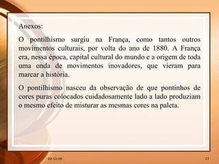 07-06-09 Anexos: O pontilhismo surgiu na França, como tantos outros movimentos culturais, por volta do ano de 1880. A França era, nessa época, capital cultural do mundo e a origem de toda uma onda de movimentos inovadores, que vieram para marcar a história.  O pontilhismo nasceu da observação de que pontinhos de cores puras colocados cuidadosamente lado a lado produziam o mesmo efeito de misturar as mesmas cores na paleta.  