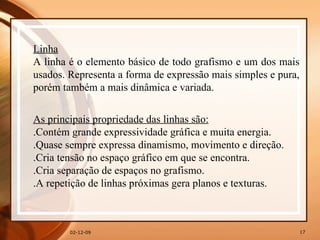 07-06-09 Linha A linha é o elemento básico de todo grafismo e um dos mais usados. Representa a forma de expressão mais simples e pura, porém também a mais dinâmica e variada.  As principais propriedade das linhas são: .Contém grande expressividade gráfica e muita energia.  .Quase sempre expressa dinamismo, movimento e direção.  .Cria tensão no espaço gráfico em que se encontra.  .Cria separação de espaços no grafismo.  .A repetição de linhas próximas gera planos e texturas.  