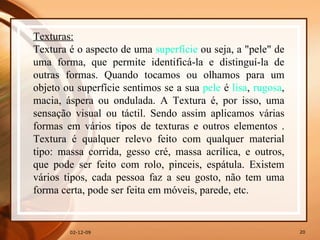 07-06-09 Texturas: Textura é o aspecto de uma  superfície  ou seja, a "pele" de uma forma, que permite identificá-la e distinguí-la de outras formas. Quando tocamos ou olhamos para um objeto ou superfície sentimos se a sua  pele  é  lisa ,  rugosa , macia, áspera ou ondulada. A Textura é, por isso, uma sensação visual ou táctil. Sendo assim aplicamos várias formas em vários tipos de texturas e outros elementos . Textura é qualquer relevo feito com qualquer material tipo: massa corrida, gesso cré, massa acrílica, e outros, que pode ser feito com rolo, pinceis, espátula. Existem vários tipos, cada pessoa faz a seu gosto, não tem uma forma certa, pode ser feita em móveis, parede, etc. 