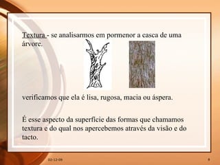 07-06-09 Textura  - se analisarmos em pormenor a casca de uma árvore. verificamos que ela é lisa, rugosa, macia ou áspera. É esse aspecto da superfície das formas que chamamos textura e do qual nos apercebemos através da visão e do tacto. 