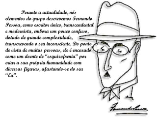 Perante a actualidade, nós elementos do grupo descrevemos Fernando Pessoa, como escritor único, transcendental e modernista, embora um pouco confuso, dotado de grande complexidade, transcrevendo o seu inconsciente. Do ponto de vista de muitas pessoas, ele é encarado como um doente de “esquizofrenia” por criar a sua própria humanidade com diversas figuras, afastando-se do seu “Eu”.  