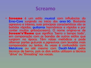 Screamo Screamo  é um estilo  musical  com influências do  Emo-Core  surgindo no início dos  anos 90 . Bastante agressivo e intenso, suas principais características são as batidas rápidas,  guitarras  harmônicas e rápidas e por conter muitos gritos(scream). O nome origina-se de  Scream'o'Rama  que significa "berro o tempo todo", em comparação com as bandas de outros estilos que surgiam na época. Têm raízes melódicas e pode alternar partes guturais e agressivas com levadas mais compassadas ou lentas. Às vezes é confundido com  Metalcore  ou até mesmo com  Death Metal  pelas técnicas de berros, pois os dois estilos utilizam a técnica "drive" ou "throating" nos vocais. 