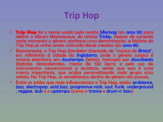 Trip Hop Trip Hop  foi o nome usado pela revista  Mixmag  nos  anos 90  para definir o álbum Maxinquaye, do artista  Tricky . Apesar de somente neste momento o gênero ganhasse uma denominação, a história do Trip Hop já vinha sendo costruída desde meados dos  anos 80 . Basicamente, o Trip Hop (também chamado de "música de  Bristol ", em referência à cidade da  Inglaterra , onde o gênero surgiu) é música eletrônica em  slowtempo  (lenta), marcada por  downbeats  (batidas desaceleradas, menos de 120 bpm) e pelo uso de instrumentos convencionais e acústicos, sendo que essa é uma marca importante, que acaba personalizando cada grupo e/ou artista. No Trip Hop, as semelhanças dentro do gênero são poucas. Entre os estilos que mais influenciaram o Trip Hop, estão:  ambience ,  jazz ,  electropop ,  acid jazz ,  progressive rock ,  soul ,  funk ,  underground ,  reggae ,  dub  e o  uptempo  (como o  trance  e  drum n' bass ) 