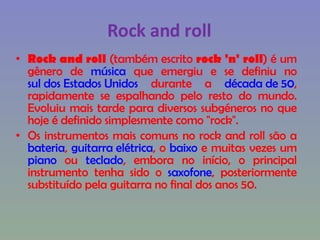 Rock and roll Rock and roll  (também escrito  rock 'n' roll ) é um gênero de  música  que emergiu e se definiu no  sul dos Estados Unidos  durante a  década de 50 , rapidamente se espalhando pelo resto do mundo. Evoluiu mais tarde para diversos subgéneros no que hoje é definido simplesmente como "rock".  Os instrumentos mais comuns no rock and roll são a  bateria ,  guitarra elétrica , o  baixo  e muitas vezes um  piano  ou  teclado , embora no início, o principal instrumento tenha sido o  saxofone , posteriormente substituído pela guitarra no final dos anos 50. 
