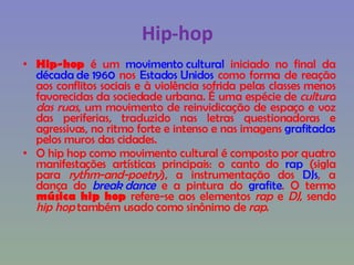Hip-hop Hip-hop  é um  movimento cultural  iniciado no final da  década de 1960  nos  Estados Unidos  como forma de reação aos conflitos sociais e à violência sofrida pelas classes menos favorecidas da sociedade urbana. É uma espécie de  cultura das ruas , um movimento de reinvidicação de espaço e voz das periferias, traduzido nas letras questionadoras e agressivas, no ritmo forte e intenso e nas imagens  grafitadas  pelos muros das cidades. O hip hop como movimento cultural é composto por quatro manifestações artísticas principais: o canto do  rap  (sigla para  rythm-and-poetry ), a instrumentação dos  DJs , a dança do  break dance  e a pintura do  grafite . O termo  música hip hop  refere-se aos elementos  rap  e  DJ , sendo  hip hop  também usado como sinônimo de  rap . 
