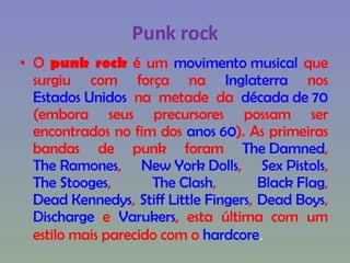 Punk rock O  punk rock  é um  movimento musical  que surgiu com força na  Inglaterra  nos  Estados Unidos  na metade da  década de 70  (embora seus precursores possam ser encontrados no fim dos  anos 60 ). As primeiras bandas de punk foram  The Damned ,  The Ramones ,  New York Dolls ,  Sex Pistols ,  The Stooges ,  The Clash ,  Black Flag ,  Dead Kennedys ,  Stiff Little Fingers ,  Dead Boys ,  Discharge  e  Varukers , esta última com um estilo mais parecido com o  hardcore . 