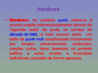 Hardcore  Hardcore , no contexto  punk , refere-se à musica surgida internacionalmente através da "segunda onda" do punk, no começo da  década de 1980 , e mais comum entre  um estilo de  punk rock  caracterizado inicialmente por tempos extremamente acelerados, canções curtas, letras baseadas no protesto político e social, revolta e frustrações individuais, cantadas de forma agressiva. 