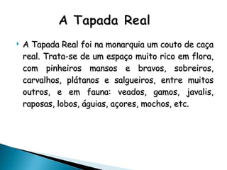 A Tapada Real foi na monarquia um couto de caça real. Trata-se de um espaço muito rico em flora, com pinheiros mansos e bravos, sobreiros, carvalhos, plátanos e salgueiros, entre muitos outros, e em fauna: veados, gamos, javalis, raposas, lobos, águias, açores, mochos, etc. 