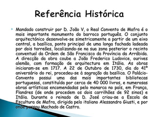 Mandado construir por D. João V, o Real Convento de Mafra é o mais importante monumento do barroco português. O conjunto arquitectónico desenvolve-se simetricamente a partir de um eixo central, a basílica, ponto principal de uma longa fachada ladeada por dois torreões, localizando-se na sua zona posterior o recinto conventual da Ordem de São Francisco da Província da Arrábida. A direcção da obra coube a João Frederico Ludovice, ourives alemão, com formação de arquitectura em Itália. As obras iniciaram-se em 1717. A 22 de Outubro de 1730, dia do 41º aniversário do rei, procedeu-se à sagração da basílica. O Palácio-Convento possui uma das mais importantes bibliotecas portuguesas, constituída por cerca de 40 000 livros, e numerosas obras artísticas encomendadas pelo monarca no país, em França, Flandres (de onde procedem os dois carrilhões de 92 sinos) e Itália. Durante o reinado de D. José criou-se a Escola de Escultura de Mafra, dirigida pelo italiano Alessandro Giusti, e por onde passou Machado de Castro. 