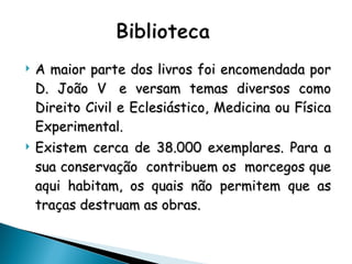 A maior parte dos livros foi encomendada por D. João V  e versam temas diversos como Direito Civil e Eclesiástico, Medicina ou Física Experimental. Existem cerca de 38.000 exemplares. Para a sua conservação  contribuem os  morcegos que aqui habitam, os quais não permitem que as traças destruam as obras. 