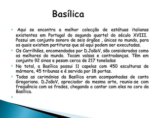   Aqui se encontra a melhor colecção de estátuas italianas existentes em Portugal do segundo quartel do século XVIII.  Possui um conjunto sonoro de seis órgãos , únicos no mundo, para os quais existem partituras que só aqui podem ser executadas. Os Carrilhões, encomendados por D.JoãoV, são considerados como os melhores do mundo. Tocam valsas e contradanças. Têm em conjunto 92 sinos e pesam cerca de 217 toneladas No total, a Basílica possui 11 capelas com 450 esculturas de mármore, 45 tribunas e é servida por 18 portas. Todas as cerimónias da Basílica eram acompanhadas de canto Gregoriano. D.JoãoV, apreciador da mesma arte, reunia-se com frequência com os frades, chegando a cantar com eles no coro da Basílica.    