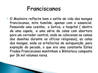 O Mosteiro reflecte bem o estilo de vida dos monges franciscanos, mito humilde, apenas com o essencial. Possuindo uma cozinha,  a botica, o hospital ( dentro de uma capela,  e uma série de celas com abertura para um corredor central, onde se colocavam as camas dos doentes durante os ofícios religiosos), as celas dos monges, onde os artefactos de autopunição, para expiação do pecado, o que era uma constante Estes Frades Franciscanos mantinham a Biblioteca composta por 36 mil volumes raros. 