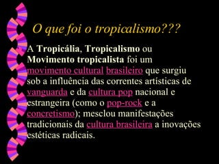 O que foi o tropicalismo??? A  Tropicália ,  Tropicalismo  ou  Movimento tropicalista  foi um  movimento cultural   brasileiro  que surgiu sob a influência das correntes artísticas de  vanguarda  e da  cultura  pop  nacional e estrangeira (como o  pop - rock  e a  concretismo ); mesclou manifestações tradicionais da  cultura brasileira  a inovações estéticas radicais.  