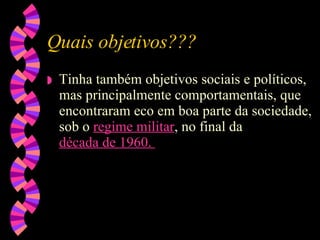Quais objetivos??? Tinha também objetivos sociais e políticos, mas principalmente comportamentais, que encontraram eco em boa parte da sociedade, sob o  regime militar , no final da  década de 1960 .  