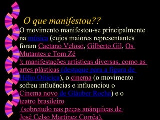O que manifestou?? O movimento manifestou-se principalmente na  música  (cujos maiores representantes foram  Caetano  Veloso ,  Gilberto  Gil ,  Os  Mutantes  e  Tom  Zé ); manifestações artísticas diversas, como as  artes plásticas  (destaque para a figura de  Hélio Oiticica ), o  cinema  (o movimento sofreu influências e influenciou o  Cinema novo  de  Gláuber Rocha ) e o  teatro brasileiro  (sobretudo nas peças anárquicas de  José Celso  Martinez  Corrêa ). 