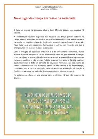 Escola Secundária São João da Talha
Ano lectivo 2015/2016
12
Novo lugar da criança em casa e na sociedade
O lugar da criança na sociedade atual é bem diferente daquele que ocupava há
séculos.
A sociedade pré-industrial exigia dos mais novos os seus braços para os trabalhos no
campo e outras atividades necessárias à sua difícil sobrevivência. Aos jovens membros
da família era exigida colaboração, desde cedo, sobretudo por razões económicas. Não
havia lugar para um crescimento harmonioso e afetivo, com respeito pelo que a
criança é, nos eus aspetos físicos e psicológicos.
Com a evolução da sociedade industrial e o desenvolvimento económico, muitos
aspetos mudaram nas práticas sociais e uma dessas áreas foi, precisamente, a atenção
posta na criança e na sua educação. A criança passou a ser considerada como um ser
humano específico e não um ser “adulto pequeno” Em apoio à família surgiram
estabelecimentos e todo um conjunto de atividades formativas que socializam, de
forma a acompanha-las nas diferentes etapas de crescimento e, ao mesmo tempo,
contribuem para a sua boa integração social. O bem-estar, a educação e formação, a
família, a privacidade e o afeto são direitos das crianças e jovens em geral.
No entanto ao educar-se uma criança para os direitos, há que não esquecer os
deveres.
 