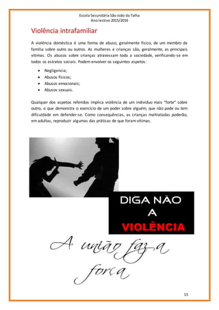 Escola Secundária São João da Talha
Ano lectivo 2015/2016
13
Violência intrafamiliar
A violência doméstica é uma forma de abuso, geralmente físico, de um membro da
família sobre outro ou outros. As mulheres e crianças são, geralmente, as principais
vítimas. Os abusos sobre crianças atravessam toda a sociedade, verificando-se em
todos os estratos sociais. Podem envolver os seguintes aspetos:
 Negligencia;
 Abusos físicos;
 Abusos emocionais;
 Abusos sexuais.
Qualquer dos aspetos referidos implica violência de um individuo mais “forte” sobre
outro, o que demonstra o exercício de um poder sobre alguém, que não pode ou tem
dificuldade em defender-se. Como consequências, as crianças maltratadas poderão,
em adultas, reproduzir algumas das práticas de que foram vítimas.
 
