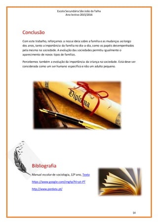 Escola Secundária São João da Talha
Ano lectivo 2015/2016
14
Conclusão
Com este trabalho, reforçamos a nossa ideia sobre a família e as mudanças ao longo
dos anos, tanto a importância da família no dia-a-dia, como os papéis desempenhados
pela mesma na sociedade. A evolução das sociedades permitiu igualmente o
aparecimento de novos tipos de famílias.
Percebemos também a evolução da importância da criança na sociedade. Esta deve ser
considerada como um ser humano específico e não um adulto pequeno.
Bibliografia
Manual escolar de sociologia, 12º ano, Texto
https://www.google.com/imghp?hl=pt-PT
http://www.pordata.pt/
 