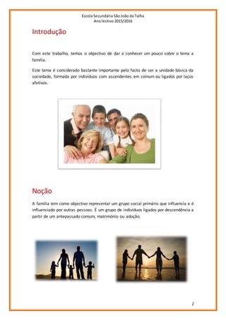 Escola Secundária São João da Talha
Ano lectivo 2015/2016
2
Introdução
Com este trabalho, temos o objectivo de dar a conhecer um pouco sobre o tema a
família.
Este tema é considerado bastante importante pelo facto de ser a unidade básica da
sociedade, formada por indivíduos com ascendentes em comum ou ligados por laços
afetivos.
Noção
A família tem como objectivo representar um grupo social primário que influencia e é
influenciado por outras pessoas. É um grupo de indivíduos ligados por descendência a
partir de um antepassado comum, matrimónio ou adoção.
 