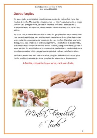 Escola Secundária São João da Talha
Ano lectivo 2015/2016
6
Outras funções
Em quase todas as sociedades, e desde sempre, cuidar dos mais velhos é uma das
funções da família. Mas quando estes deixamde ser "uteis" produtivamente, o estado
concede uma proteção oficial, através de reformas assistência de saúde etc. O
acompanhamento aos membros idosos constitui não só uma obrigação social como
afetiva.
Por outro lado os idosos têm uma função junto das gerações mais novas contribuindo
com a sua disponibilidade para auxiliar os pais na sua tarefa de socialização e muitas
vezes ajudando economicamente o sustento das suas famílias. A família é uma fonte
de segurança e de estabilidade onde os progenitores, sobretudo os da classe média,
ajudam os filhos a conquistar um nível de vida superior, assegurando na retaguarda o
apoio possível. é a afetividade que liga os membros das famílias. a solidariedade entre
gerações completa a célula conjugal, numa sociedade cada vez mais funcionalista.
Verifica-se, então, uma nova interação entre gerações, podendo constatar-se que a
família atual implica interações entre gerações- é a redescoberta do parentesco.
A família, enquanto força social, está mais forte.
 