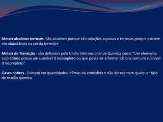 Metais alcalinos terrosos -São alcalinos porque são soluções aquosas e terrosos porque existem
em abundância na crosta terrestre
Metais de Transição - são definidos pela União Internacional de Química como “Um elemento
cujo átomo possui um subnível d incompleto ou que possa vir a formar cátions com um subnível
d incompleto”.
Gases nobres - Existem em quantidades infimas na atmosfera e não apresentam qualquer tipo
de reação quimica
 