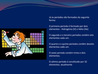 Já os períodos são formados da seguinte
forma:
O primeiro período é formado por dois
elementos - Hidrogénio (H) e Hélio (He)
O segundo e o terceiro períodos contêm oito
elementos cada um.
O quarto e o quinto períodos contêm dezoito
elementos cada um.
O sexto período contém trinta e dois
elementos.
O sétimo período é constítuido por 32
elementos. atualmente
 