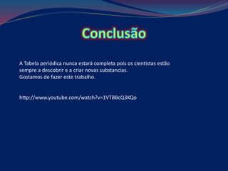 A Tabela periódica nunca estará completa pois os cientistas estão
sempre a descobrir e a criar novas substancias.
Gostamos de fazer este trabalho.
http://www.youtube.com/watch?v=1VTBBcQ3KQo
 