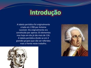 A tabela periódica foi originalmente
criada em 1789 por Antoine
Lavoisier. Ela originalmente era
constituída por apenas 33 elementos
mas hoje em dia já são mais de 116.
A tabela periódica divide-se em 4
grandes grupos que vão ser referidos
mais a frente neste trabalho.
 