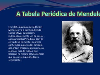 Em 1869, o químico russo Dimitri
Mendeleiev e o químico Alemão
Lothar Meyer publicaram,
independentemente um do outro,
as suas Tabelas Periódicas, com os
cerca de 60 elementos químicos
conhecidos, organizados também
por ordem crescente da sua massa
atómica, mas de modo a que
ficassem na mesma coluna vertical
que possuíssem propriedades
semelhantes
 