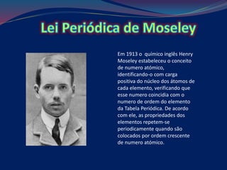 Em 1913 o químico inglês Henry
Moseley estabeleceu o conceito
de numero atómico,
identificando-o com carga
positiva do núcleo dos átomos de
cada elemento, verificando que
esse numero coincidia com o
numero de ordem do elemento
da Tabela Periódica. De acordo
com ele, as propriedades dos
elementos repetem-se
periodicamente quando são
colocados por ordem crescente
de numero atómico.
 