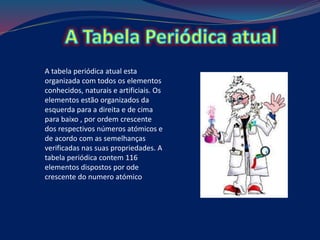 A tabela periódica atual esta
organizada com todos os elementos
conhecidos, naturais e artificiais. Os
elementos estão organizados da
esquerda para a direita e de cima
para baixo , por ordem crescente
dos respectivos números atómicos e
de acordo com as semelhanças
verificadas nas suas propriedades. A
tabela periódica contem 116
elementos dispostos por ode
crescente do numero atómico
 