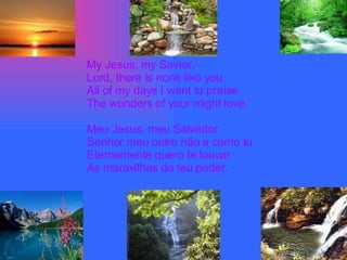 My Jesus, my Savior, Lord, there is none like you All of my days I want to praíse The wonders of your might love. Meu Jesus, meu Salvador Senhor meu outro não a como tu Eternamente quero te louvar As maravilhas do teu poder. 