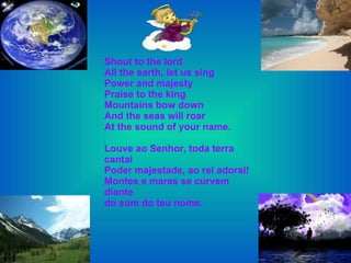Shout to the lord All the earth, let us sing Power and majesty Praise to the king Mountains bow down  And the seas will roar At the sound of your name. Louve ao Senhor, toda terra cantai Poder majestade, ao rei adorai! Montes e mares se curvem diante do som do teu nome. 