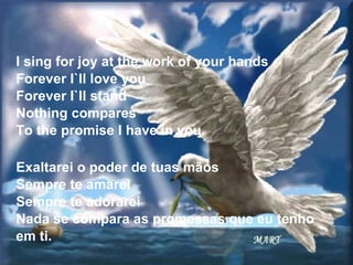I sing for joy at the work of your hands Forever I`ll love you Forever I`ll stand Nothing compares To the promise I have in you. Exaltarei o poder de tuas mãos Sempre te amarei Sempre te adorarei Nada se compara as promessas que eu tenho em ti. 
