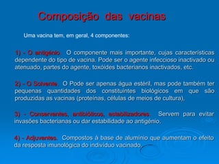 Composição das vacinas
   Uma vacina tem, em geral, 4 componentes:


1) - O antigénio. O componente mais importante, cujas características
dependente do tipo de vacina. Pode ser o agente infeccioso inactivado ou
atenuado, partes do agente, toxóides bacterianos inactivados, etc.

2) - O Solvente. O Pode ser apenas água estéril, mas pode também ter
pequenas quantidades dos constituintes biológicos em que são
produzidas as vacinas (proteínas, células de meios de cultura),

3) - Conservantes, antibióticos, estabilizadores. Servem para evitar
invasões bacterianas ou dar estabilidade ao antigénio.

4) - Adjuvantes. Compostos à base de alumínio que aumentam o efeito
da resposta imunológica do indivíduo vacinado.
 