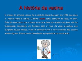 A história da vacina
O criador da primeira vacina, foi o cientista Edward Jenner, em 1796, que criou
a vacina contra a varíola. O termo vacina seria, derivado de vaca, no latim.
Pois foi observando que a doença na vaca tinha um versão mais leve, ele fez
experiência, infectando um humano com o vírus da vaca, percebeu que
surgiram poucas lesões, e ao ser infectado com o vírus humano não causou
lesões alguma. Estava assim descoberta a propriedade da imunização.
 