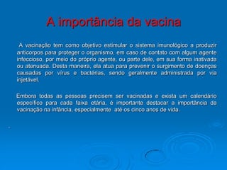 A importância da vacina
     A vacinação tem como objetivo estimular o sistema imunológico a produzir
    anticorpos para proteger o organismo, em caso de contato com algum agente
    infeccioso, por meio do próprio agente, ou parte dele, em sua forma inativada
    ou atenuada. Desta maneira, ela atua para prevenir o surgimento de doenças
    causadas por vírus e bactérias, sendo geralmente administrada por via
    injetável.

    Embora todas as pessoas precisem ser vacinadas e exista um calendário
    específico para cada faixa etária, é importante destacar a importância da
    vacinação na infância, especialmente até os cinco anos de vida.

.
 