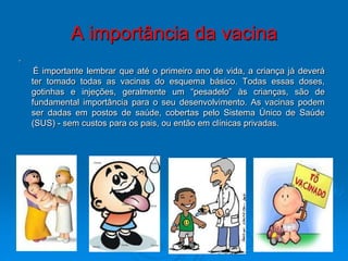 A importância da vacina
.
     É importante lembrar que até o primeiro ano de vida, a criança já deverá
    ter tomado todas as vacinas do esquema básico. Todas essas doses,
    gotinhas e injeções, geralmente um “pesadelo” às crianças, são de
    fundamental importância para o seu desenvolvimento. As vacinas podem
    ser dadas em postos de saúde, cobertas pelo Sistema Único de Saúde
    (SUS) - sem custos para os pais, ou então em clínicas privadas.
 
