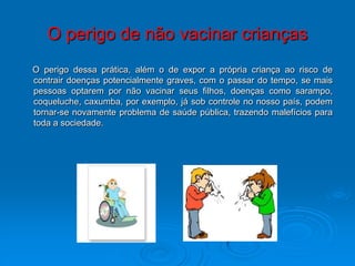 O perigo de não vacinar crianças
O perigo dessa prática, além o de expor a própria criança ao risco de
contrair doenças potencialmente graves, com o passar do tempo, se mais
pessoas optarem por não vacinar seus filhos, doenças como sarampo,
coqueluche, caxumba, por exemplo, já sob controle no nosso país, podem
tornar-se novamente problema de saúde pública, trazendo malefícios para
toda a sociedade.
 