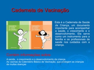 Caderneta de Vacinação

                                           Esta é a Caderneta de Saúde
                                           da Criança, um documento
                                           importante para acompanhar
                                           a saúde, o crescimento e o
                                           desenvolvimento. Ela serve
                                           como um instrumento para a
                                           família e os profissionais de
                                           saúde nos cuidados com a
                                           criança.


Contém informações sobre:
A saúde, o crescimento e o desenvolvimento da criança.
As vacinas do Calendário Básico de Vacinação, que protegem as crianças
de muitas doenças
 