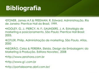 Bibliografia STONER, James A.F.& FREEMAN, R. Edward. Administração. Rio de Janeiro: Prentice Hall do Brasil, 1999. HOOLEY, G. J.; PIERCY, N. F.; SAUNDERS, J. A. Estratégia de marketing e posicionamento. São Paulo: Prentice Hall Brasil: 2005. KOTLER, Philip. Administração de marketing. São Paulo, Atlas, 2000 NEGRÃO, Celso & PEREIRA, Eleida. Design de Embalagem: do Marketing à Produção. Editora Novatec, 2008 http://www.zerohora.com.br http://www.g1.com.br http://portalexame.abril.com.br/ 