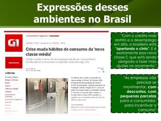 Expressões desses ambientes no Brasil "Com o crédito mais restrito e o desemprego em alta, o brasileiro está  "apertando o cinto".  E é exatamente essa nova classe C que está sendo obrigada a fazer mais ajustes no orçamento." "As empresas vão precisar se movimentar,  com descontos, com pequenas parcelas  para o consumidor, para incentivar o consumo" 