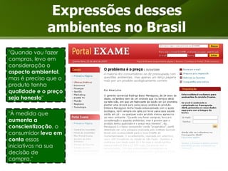 Expressões desses ambientes no Brasil "À medida que  aumenta a conscientização , o consumidor  leva em conta  essas iniciativas na sua decisão de compra." "Quando vou fazer compras, levo em consideração o  aspecto ambiental , mas é preciso que o produto tenha  qualidade e o preço seja honesto " 