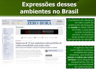 Expressões desses ambientes no Brasil "A proibição da cobrança vai valer a partir da publicação da resolução da  Anatel  no Diário Oficial da União, o que deve ocorrer na próxima semana. As empresas ainda podem recorrer judicialmente da decisão." "A agência não tem como regular os preços estabelecidos pelas empresas, que poderão  passar a cobrar por outros serviços  como aluguel de equipamentos. Isso vai depender da criatividade de cada empresa." 