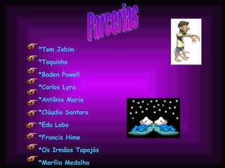 Parcerias *Tom Jobim  *Toquinho  *Baden Powell  *Carlos Lyra  *Antônio Maria  *Cláudio Santoro  *Edu Lobo  *Francis Hime  *Os Irmãos Tapajós  *Marília Medalha  *Moacir Santos  