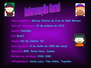 Informação Geral Nome completo:  Marcus Vinícius da Cruz de Melo Moraes Data de nascimento: 19 de outubro de 1913 Apelido: Poetinha País: Brasil Origem: Rio de Janeiro, RJ Data de morte: 9 de Junho de 1980 (66 anos) Gênero(s): MPB, Bossa Nova, Samba Período em atividade: 1928-1980 Afiliação(ões):  Carlos Lyra, Tom Jobim, Toquinho 